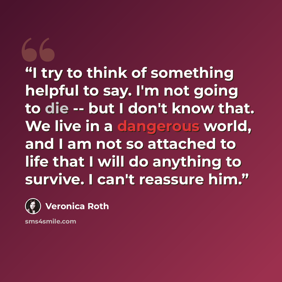 “I try to think of something helpful to say. I'm not going to die -- but I don't know that. We live in a dangerous world, and I am not so attached to life that I will do anything to survive. I can't reassure him.” quote by Veronica Roth