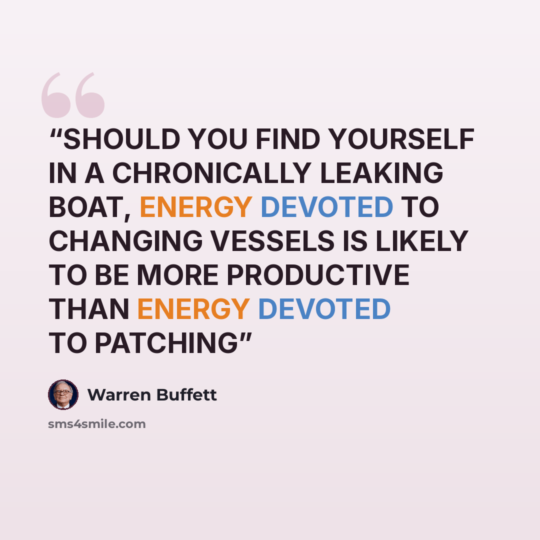 “SHOULD YOU FIND YOURSELF IN A CHRONICALLY LEAKING BOAT, ENERGY DEVOTED TO CHANGING VESSELS IS LIKELY TO BE MORE PRODUCTIVE THAN ENERGY DEVOTED TO PATCHING” quote by Warren Buffett