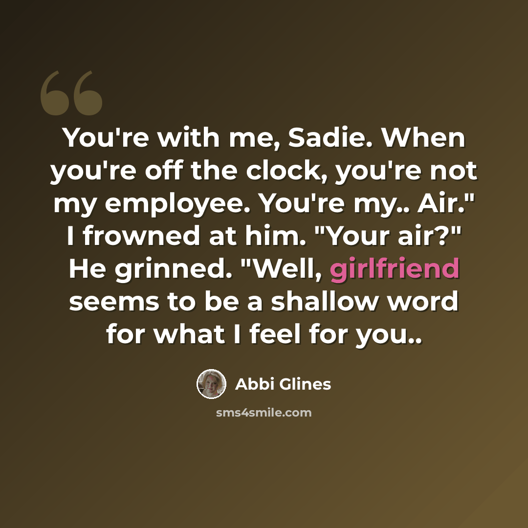 “You're with me, Sadie. When you're off the clock, you're not my employee. You're my.. Air." I frowned at him. "Your air?" He grinned. "Well, girlfriend seems to be a shallow word for what I feel for you..” quote by Abbi Glines