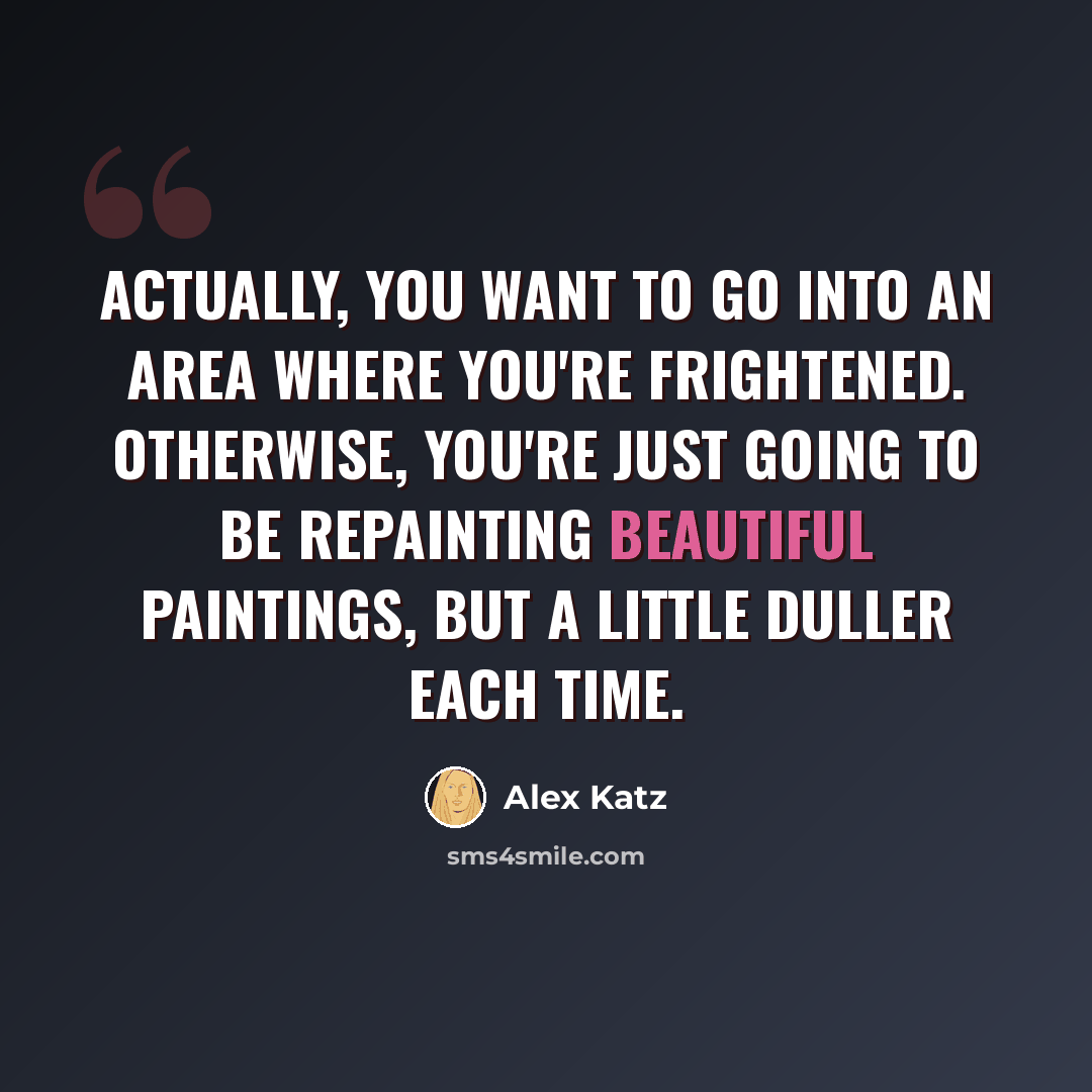 “Actually, you want to go into an area where you're frightened. Otherwise, you're just going to be repainting beautiful paintings, but a little duller each time.” quote by Alex Katz