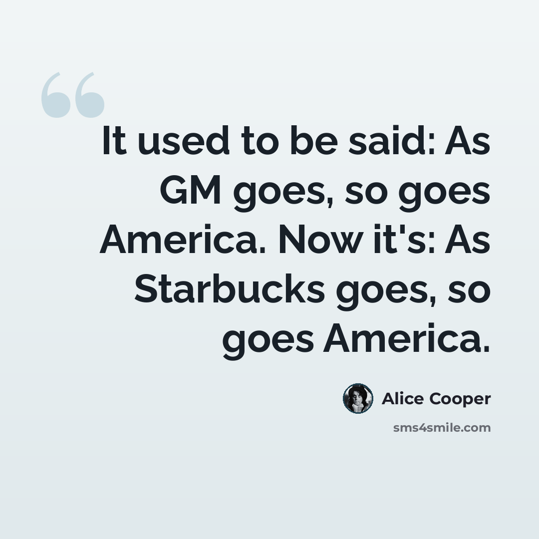 “It used to be said: As GM goes, so goes America. Now it's: As Starbucks goes, so goes America.” quote by Alice Cooper