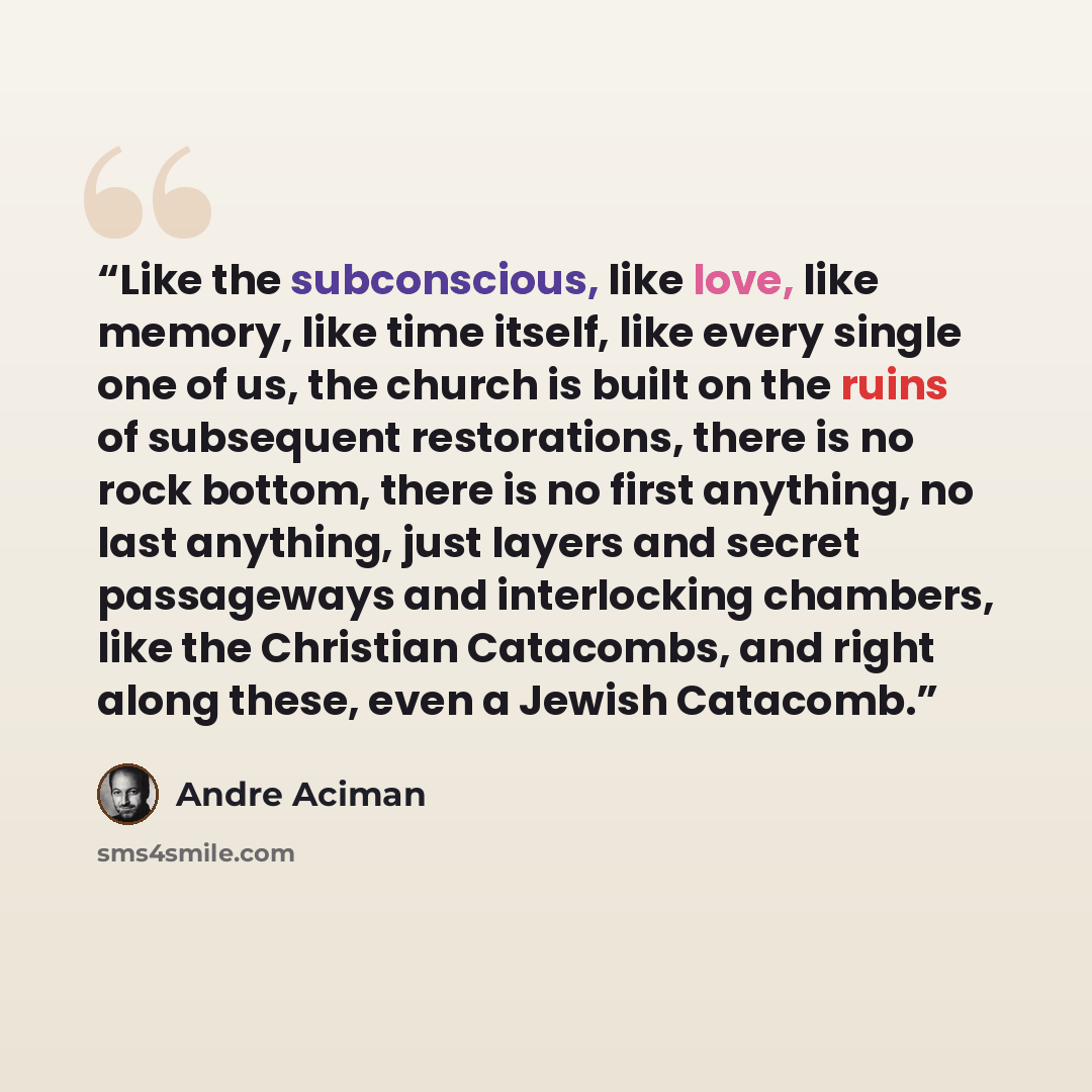“Like the subconscious, like love, like memory, like time itself, like every single one of us, the church is built on the ruins of subsequent restorations, there is no rock bottom, there is no first anything, no last anything, just layers and secret passageways and interlocking chambers, like the…” quote by André Aciman