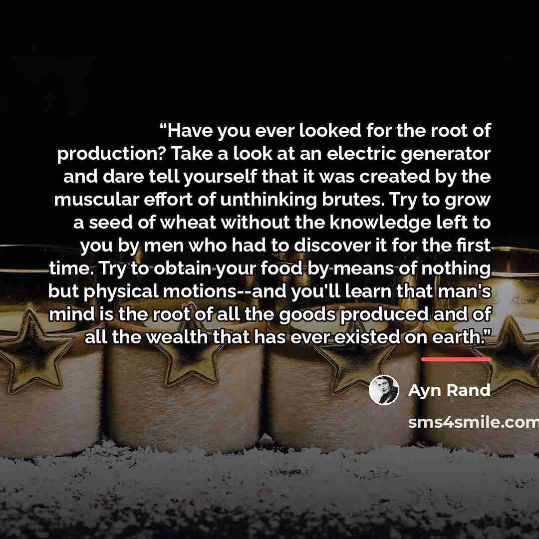 “Have you ever looked for the root of production? Take a look at an electric generator and dare tell yourself that it was created by the muscular effort of unthinking brutes. Try to grow a seed of wheat without the knowledge left to you by men who had to discover it for the first time. Try to…” quote by Ayn Rand