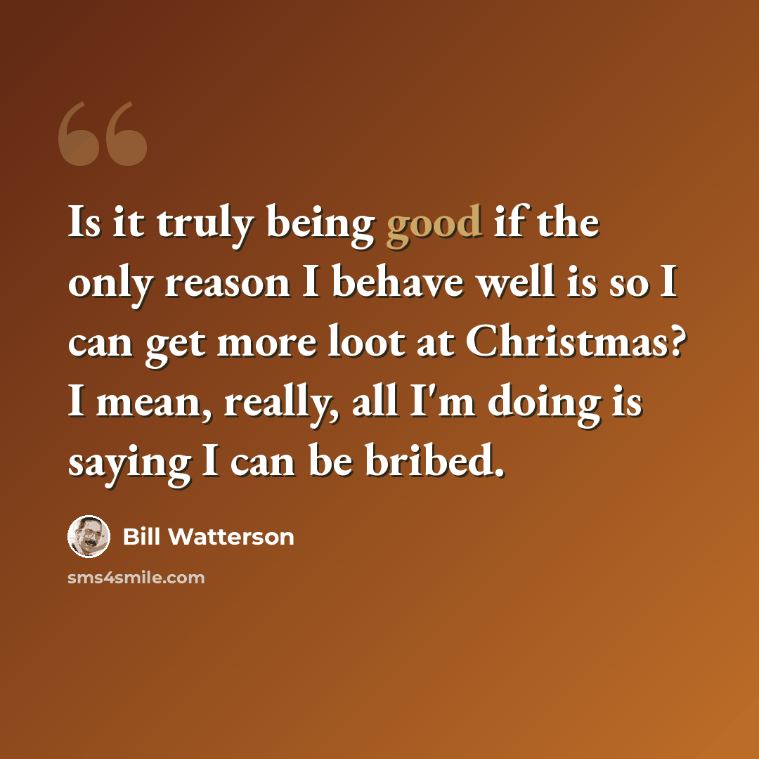 “Is it truly being good if the only reason I behave well is so I can get more loot at Christmas? I mean, really, all I'm doing is saying I can be bribed.” quote by Bill Watterson