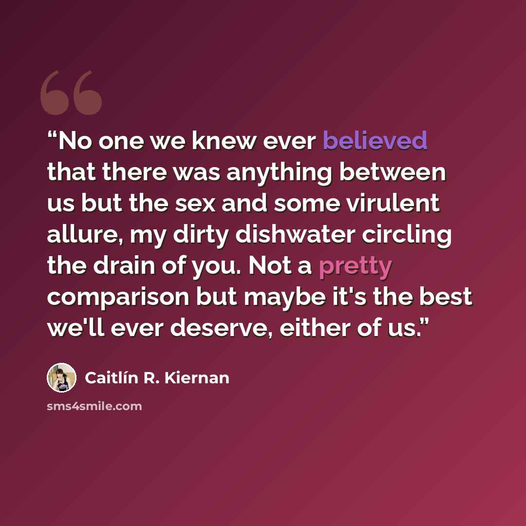 “No one we knew ever believed that there was anything between us but the sex and some virulent allure, my dirty dishwater circling the drain of you. Not a pretty comparison but maybe it's the best we'll ever deserve, either of us.” quote by Caitlín R. Kiernan
