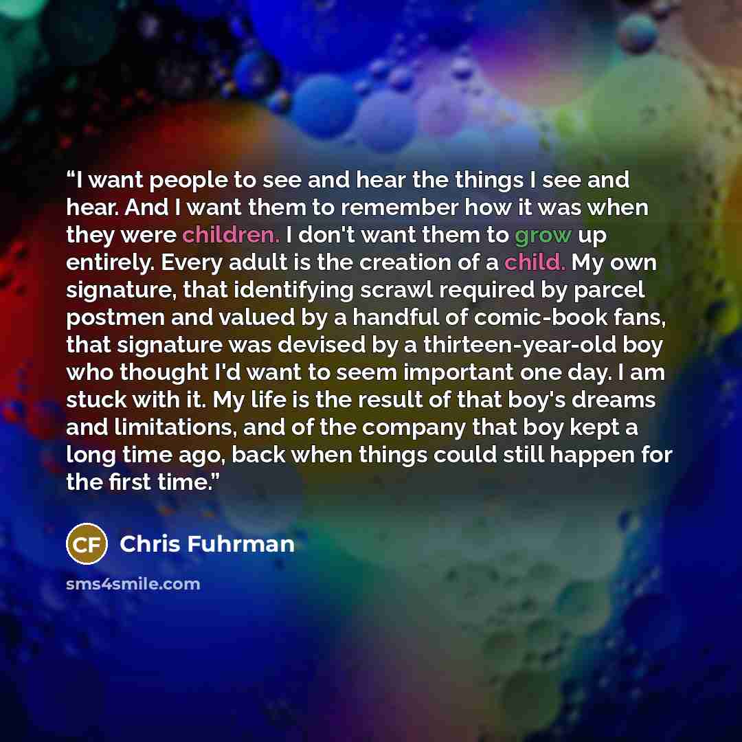 “I want people to see and hear the things I see and hear. And I want them to remember how it was when they were children. I don't want them to grow up entirely. Every adult is the creation of a child. My own signature, that identifying scrawl required by parcel postmen and valued by a handful of…” quote by Chris Fuhrman
