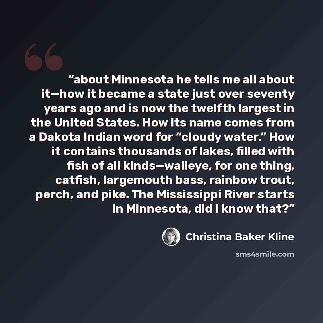 “about Minnesota he tells me all about it—how it became a state just over seventy years ago and is now the twelfth largest in the United States. How its name comes from a Dakota Indian word for “cloudy water.” How it contains thousands of lakes, filled with fish of all kinds—walleye, for one thing…” quote by Christina Baker Kline