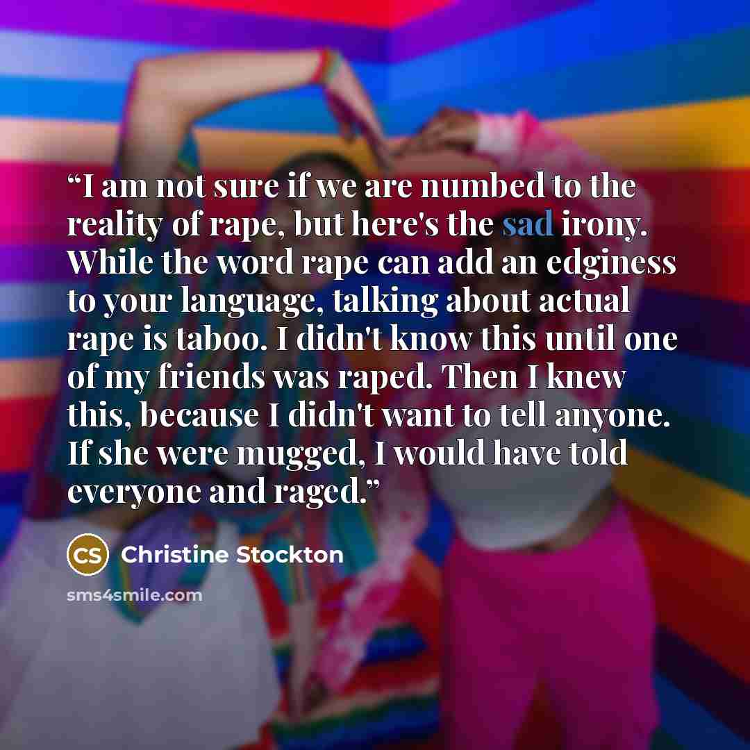 “I am not sure if we are numbed to the reality of rape, but here's the sad irony. While the word rape can add an edginess to your language, talking about actual rape is taboo. I didn't know this until one of my friends was raped. Then I knew this, because I didn't want to tell anyone. If she were…” quote by Christine Stockton