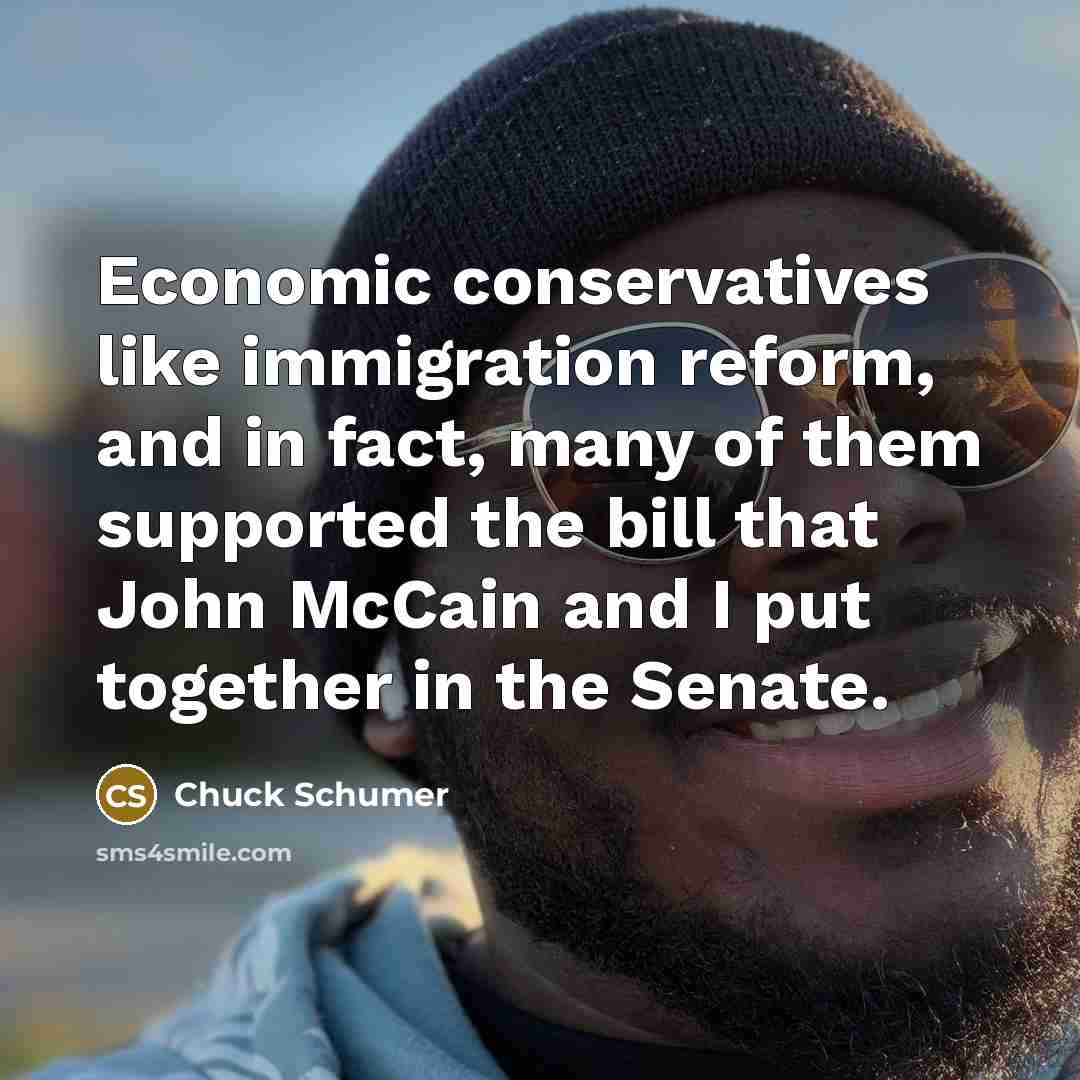 “Economic conservatives like immigration reform, and in fact, many of them supported the bill that John McCain and I put together in the Senate.” quote by Chuck Schumer