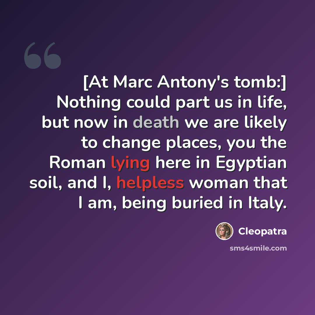 “[At Marc Antony's tomb:] Nothing could part us in life, but now in death we are likely to change places, you the Roman lying here in Egyptian soil, and I, helpless woman that I am, being buried in Italy.” quote by Cleopatra