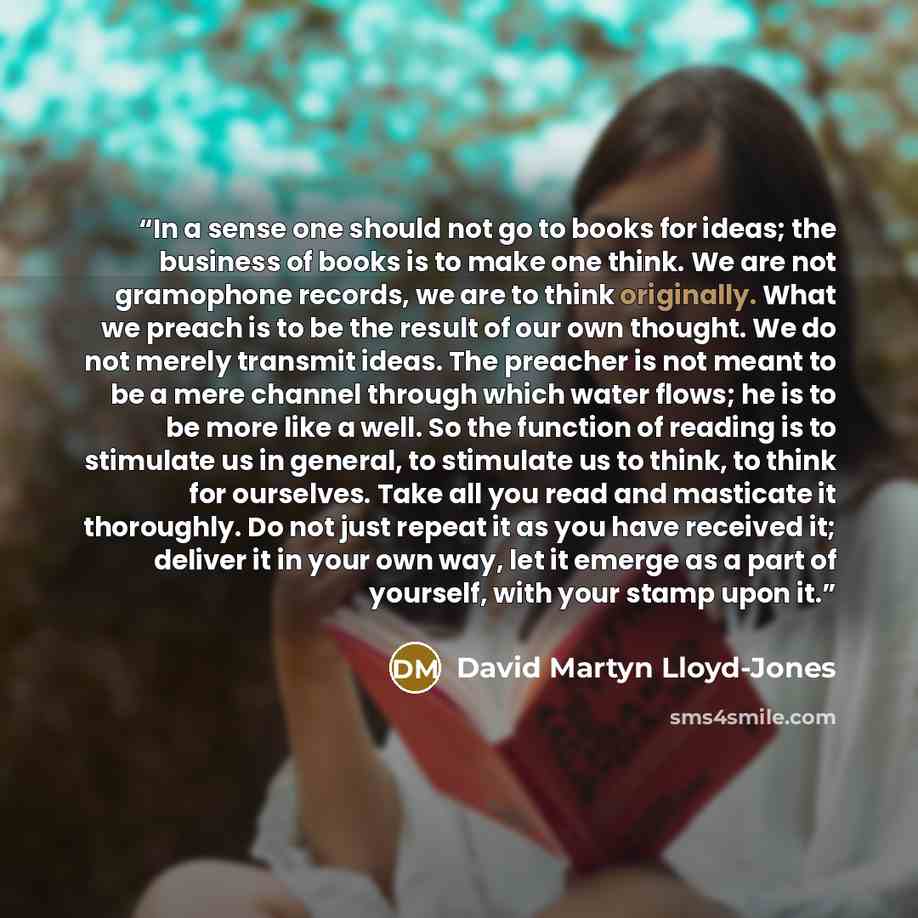 “In a sense one should not go to books for ideas; the business of books is to make one think. We are not gramophone records, we are to think originally. What we preach is to be the result of our own thought. We do not merely transmit ideas. The preacher is not meant to be a mere channel through…” quote by David Martyn Lloyd-Jones