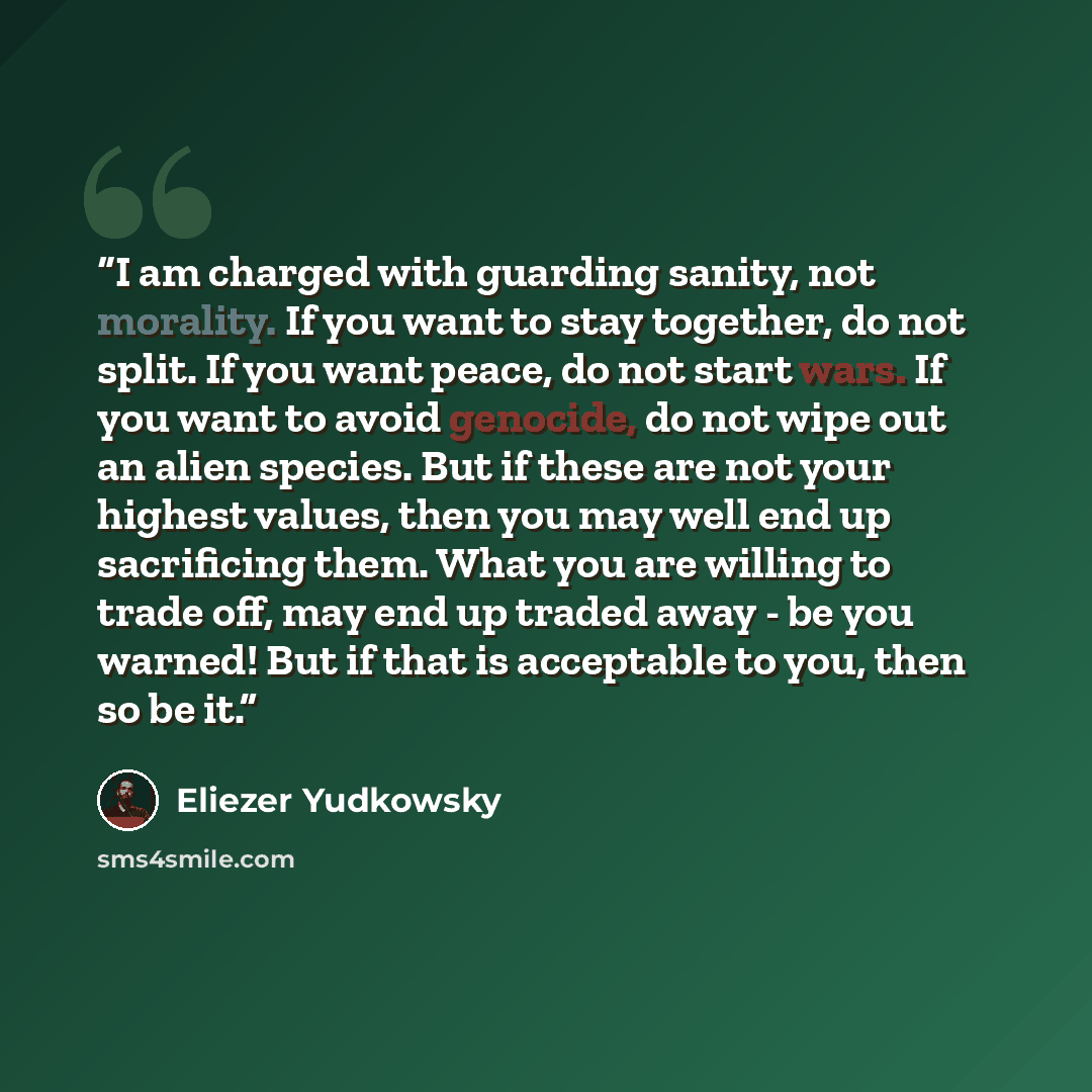 “I am charged with guarding sanity, not morality. If you want to stay together, do not split. If you want peace, do not start wars. If you want to avoid genocide, do not wipe out an alien species. But if these are not your highest values, then you may well end up sacrificing them. What you are…” quote by Eliezer Yudkowsky