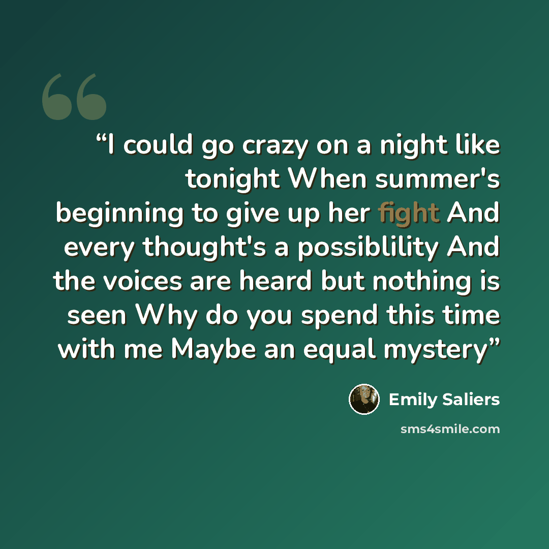 “I could go crazy on a night like tonight When summer's beginning to give up her fight And every thought's a possiblility And the voices are heard but nothing is seen Why do you spend this time with me Maybe an equal mystery” quote by Emily Saliers
