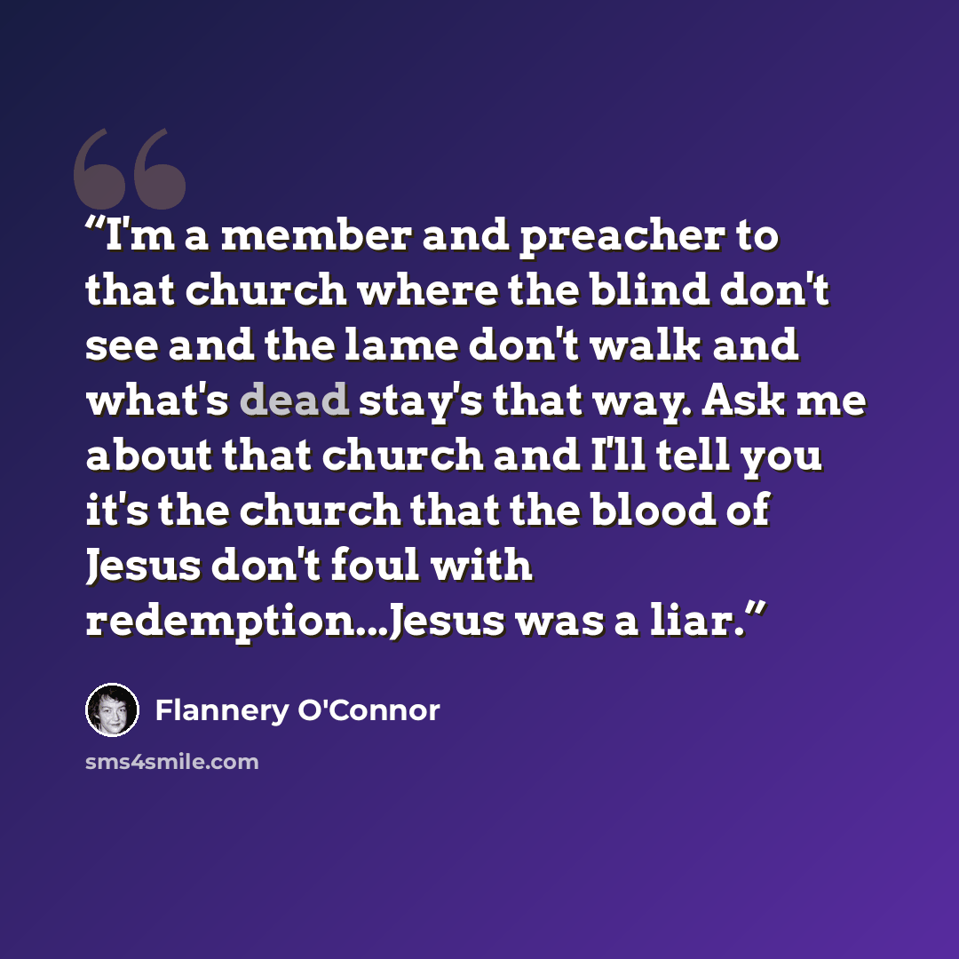 “I'm a member and preacher to that church where the blind don't see and the lame don't walk and what's dead stay's that way. Ask me about that church and I'll tell you it's the church that the blood of Jesus don't foul with redemption...Jesus was a liar.” quote by Flannery O'Connor