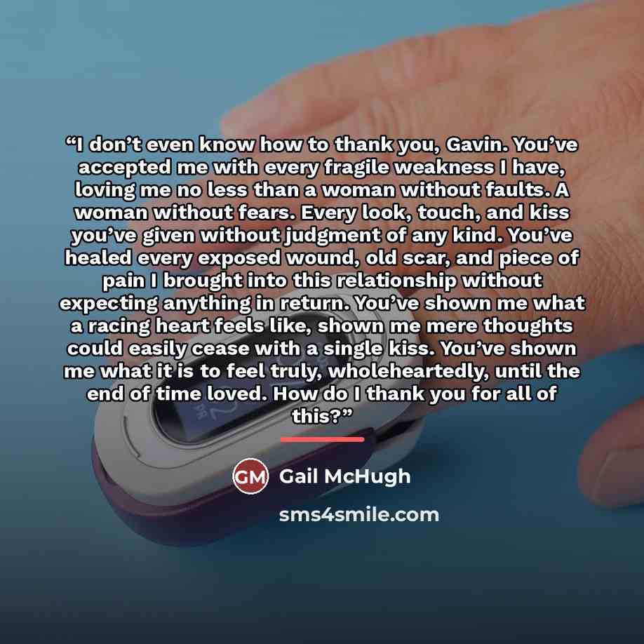 “I don’t even know how to thank you, Gavin. You’ve accepted me with every fragile weakness I have, loving me no less than a woman without faults. A woman without fears. Every look, touch, and kiss you’ve given without judgment of any kind. You’ve healed every exposed wound, old scar, and piece of…” quote by Gail McHugh