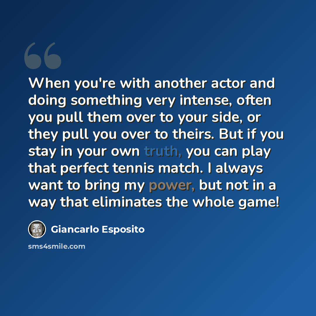 “When you're with another actor and doing something very intense, often you pull them over to your side, or they pull you over to theirs. But if you stay in your own truth, you can play that perfect tennis match. I always want to bring my power, but not in a way that eliminates the whole game!” quote by Giancarlo Esposito