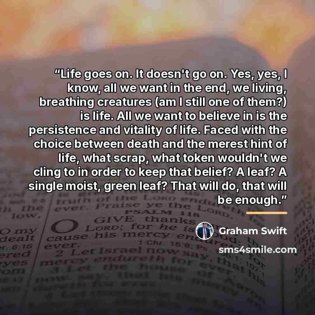 “Life goes on. It doesn't go on. Yes, yes, I know, all we want in the end, we living, breathing creatures (am I still one of them?) is life. All we want to believe in is the persistence and vitality of life. Faced with the choice between death and the merest hint of life, what scrap, what token…” quote by Graham Swift