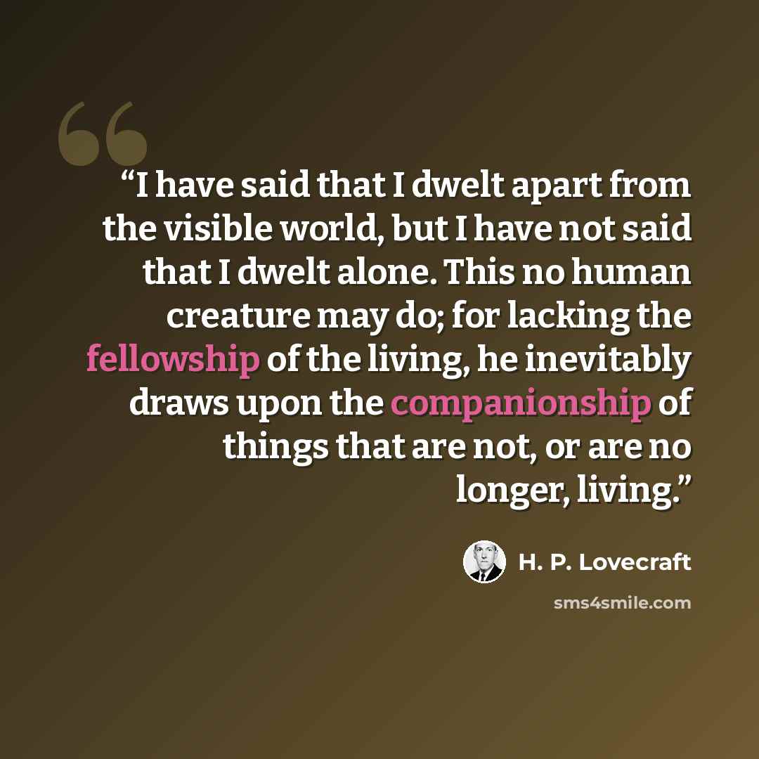 “I have said that I dwelt apart from the visible world, but I have not said that I dwelt alone. This no human creature may do; for lacking the fellowship of the living, he inevitably draws upon the companionship of things that are not, or are no longer, living.” quote by H. P. Lovecraft