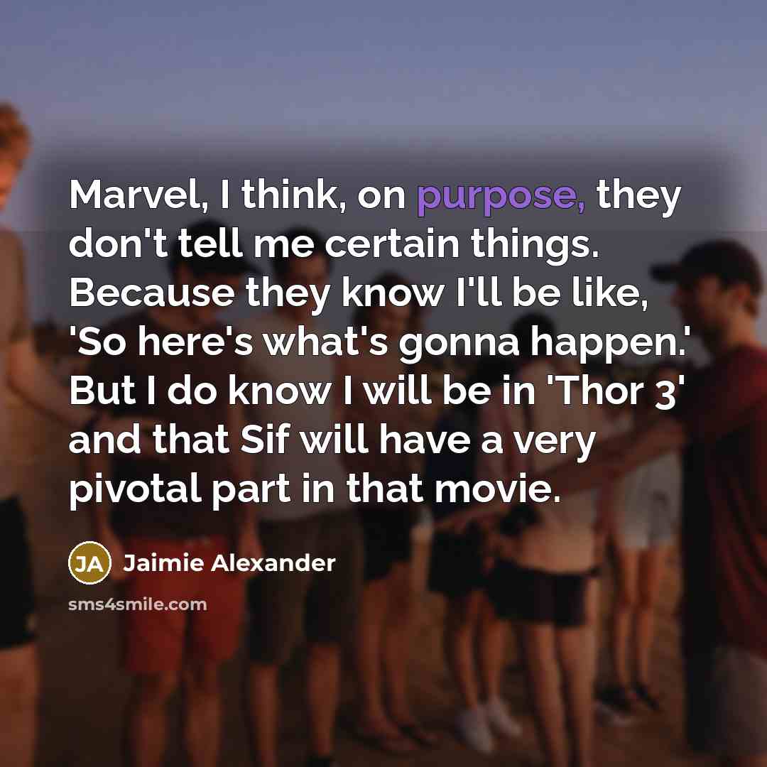“Marvel, I think, on purpose, they don't tell me certain things. Because they know I'll be like, 'So here's what's gonna happen.' But I do know I will be in 'Thor 3' and that Sif will have a very pivotal part in that movie.” quote by Jaimie Alexander
