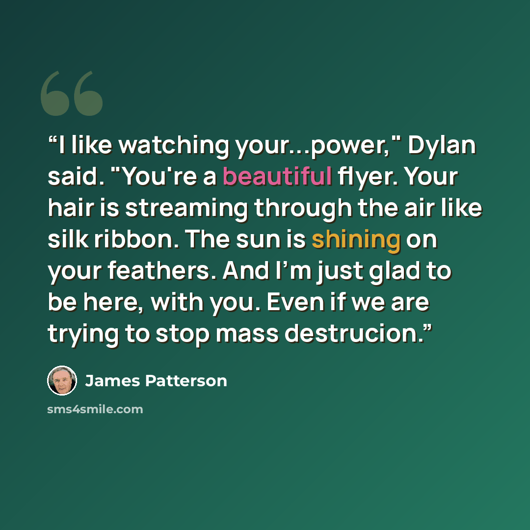 “I like watching your...power," Dylan said. "You're a beautiful flyer. Your hair is streaming through the air like silk ribbon. The sun is shining on your feathers. And I'm just glad to be here, with you. Even if we are trying to stop mass destrucion.” quote by James Patterson