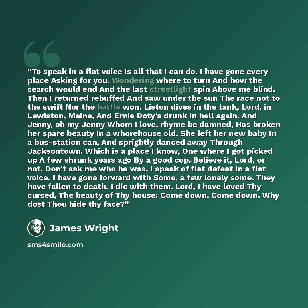 “To speak in a flat voice Is all that I can do. I have gone every place Asking for you. Wondering where to turn And how the search would end And the last streetlight spin Above me blind. Then I returned rebuffed And saw under the sun The race not to the swift Nor the battle won. Liston dives in the…” quote by James Wright