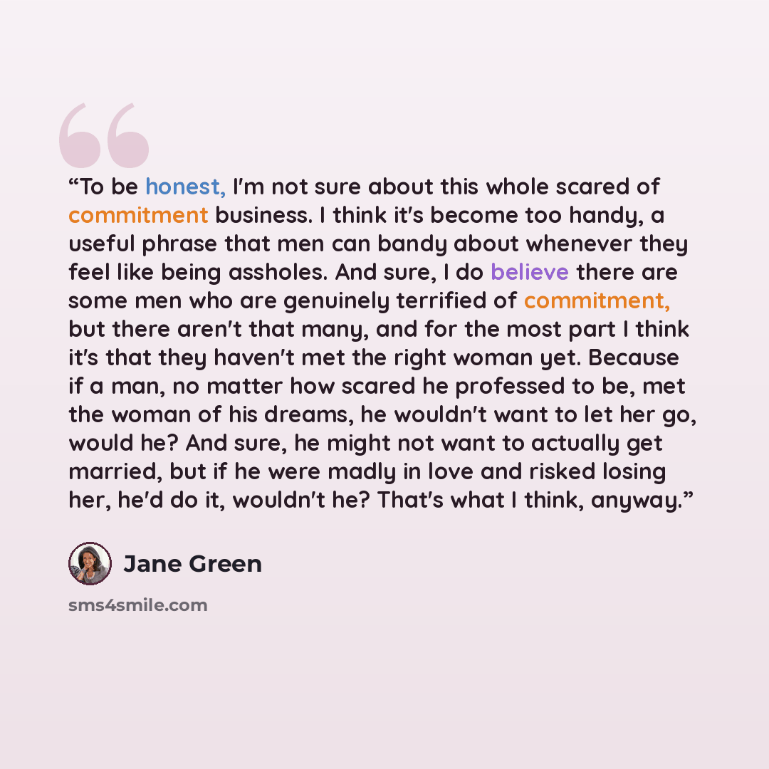 “To be honest, I'm not sure about this whole scared of commitment business. I think it's become too handy, a useful phrase that men can bandy about whenever they feel like being assholes. And sure, I do believe there are some men who are genuinely terrified of commitment, but there aren't that…” quote by Jane Green