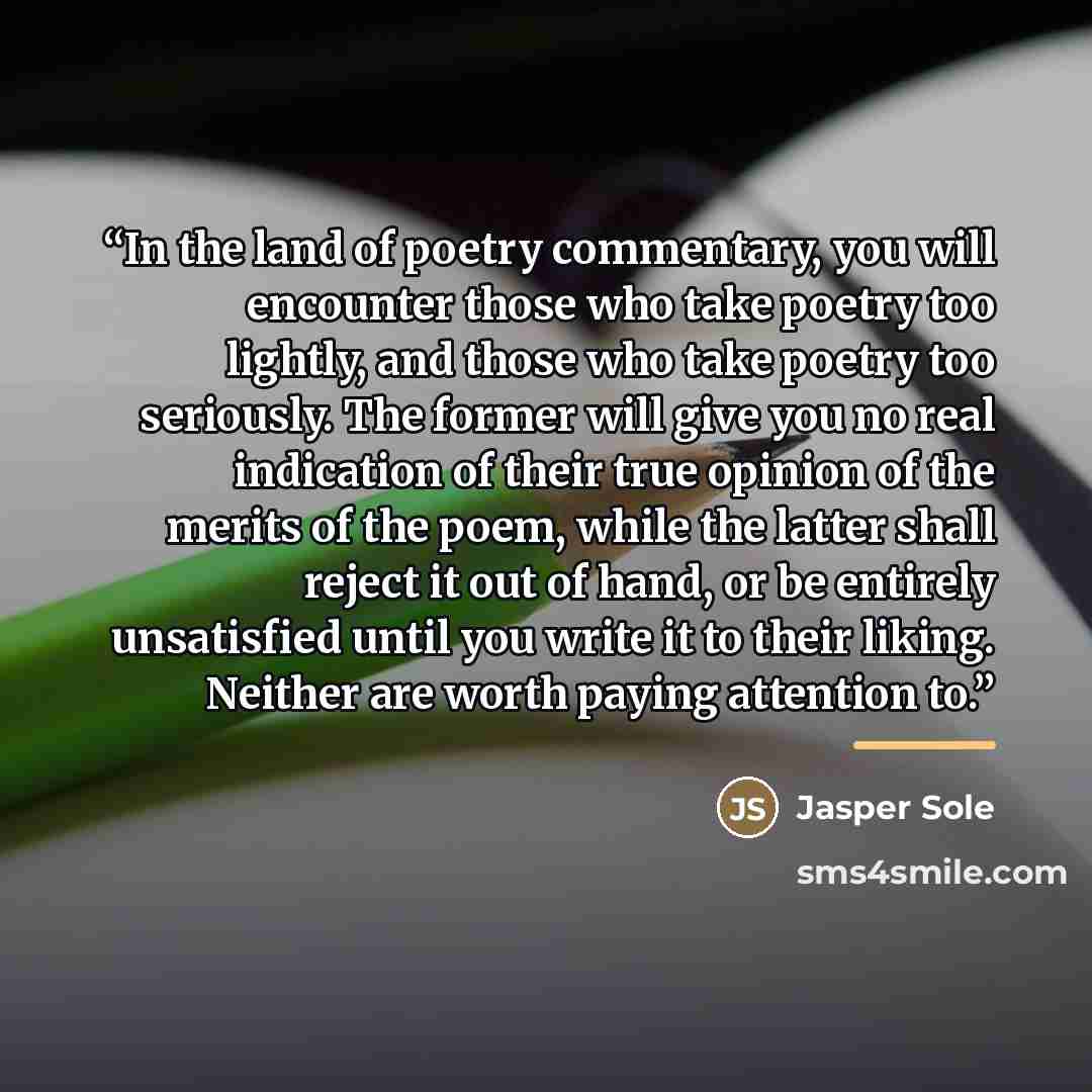 “In the land of poetry commentary, you will encounter those who take poetry too lightly, and those who take poetry too seriously. The former will give you no real indication of their true opinion of the merits of the poem, while the latter shall reject it out of hand, or be entirely unsatisfied…” quote by Jasper Sole
