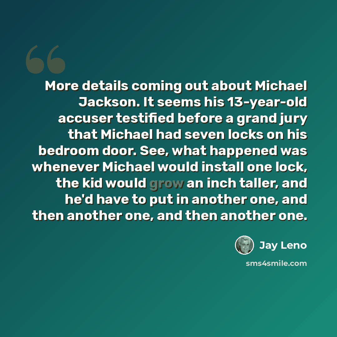 “More details coming out about Michael Jackson. It seems his 13-year-old accuser testified before a grand jury that Michael had seven locks on his bedroom door. See, what happened was whenever Michael would install one lock, the kid would grow an inch taller, and he'd have to put in another one…” quote by Jay Leno