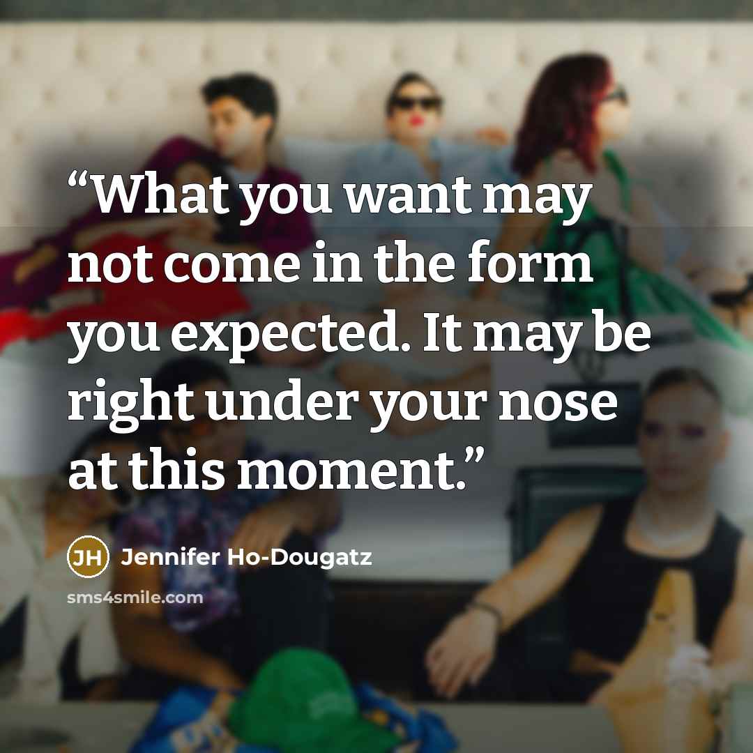 “What you want may not come in the form you expected. It may be right under your nose at this moment.” quote by Jennifer Ho-Dougatz
