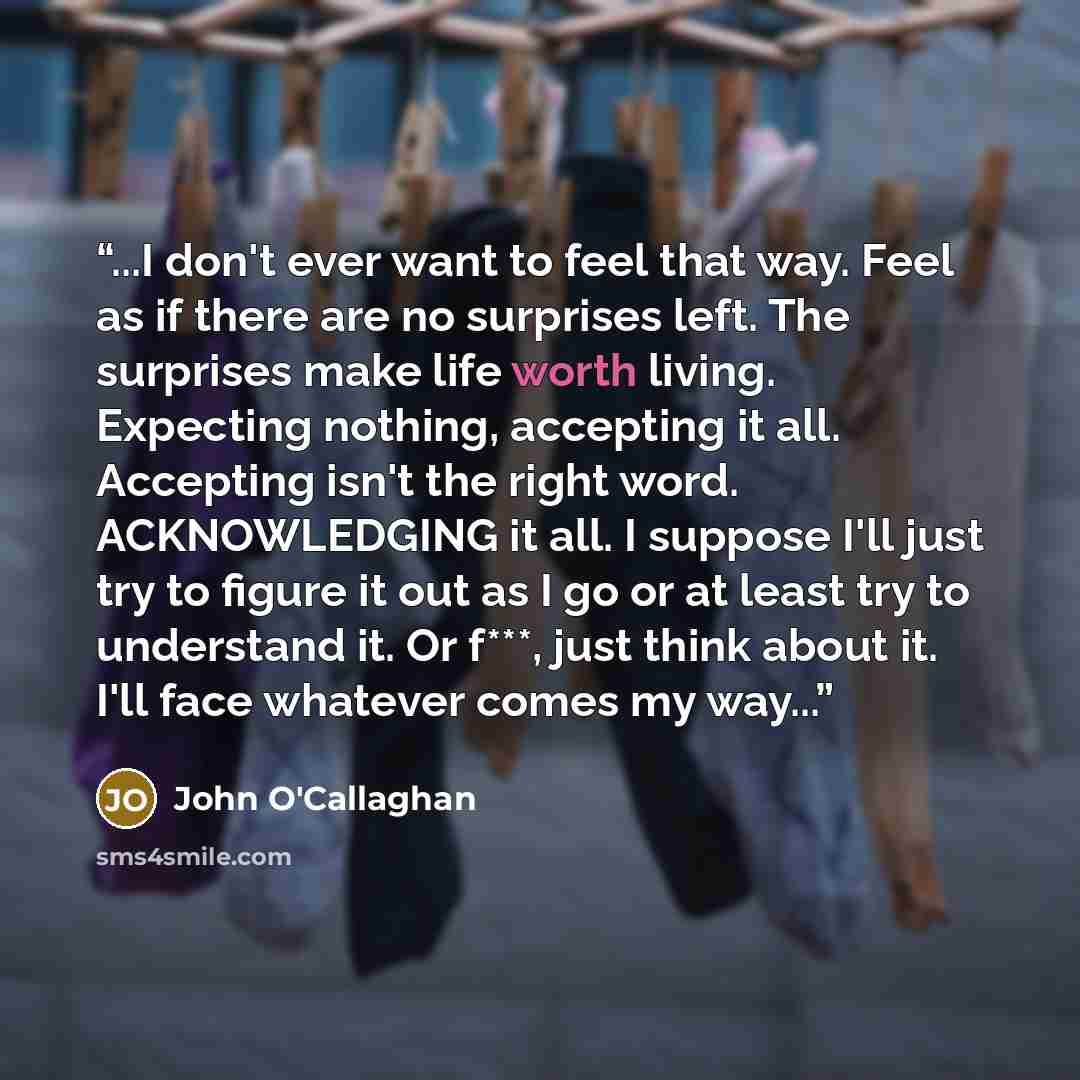 “...I don't ever want to feel that way. Feel as if there are no surprises left. The surprises make life worth living. Expecting nothing, accepting it all. Accepting isn't the right word. ACKNOWLEDGING it all. I suppose I'll just try to figure it out as I go or at least try to understand it. Or…” quote by John O'Callaghan