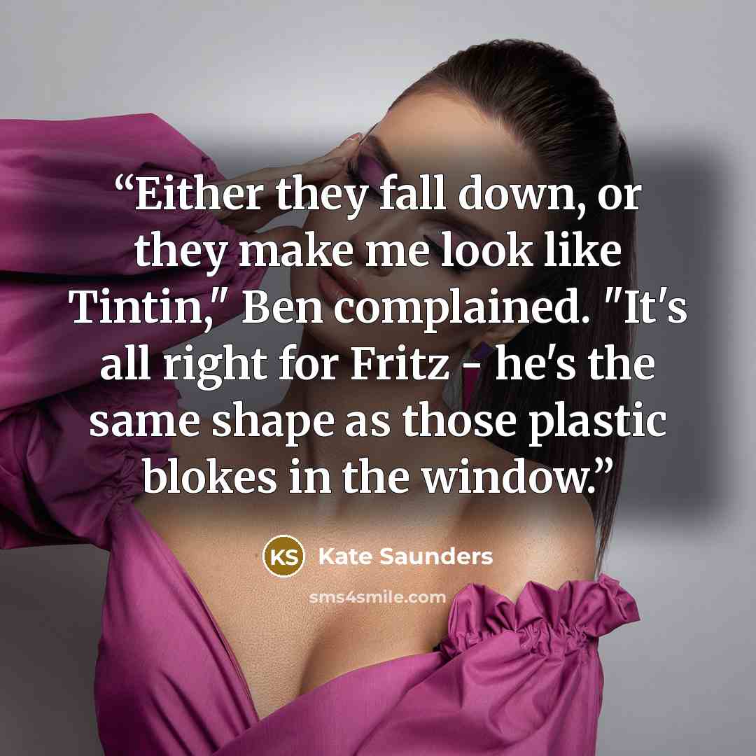 “Either they fall down, or they make me look like Tintin," Ben complained. "It's all right for Fritz - he's the same shape as those plastic blokes in the window.” quote by Kate Saunders