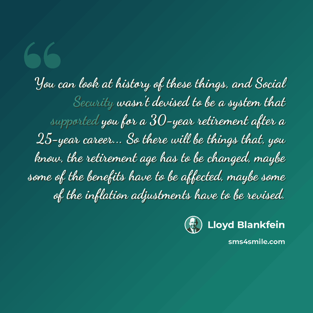 “You can look at history of these things, and Social Security wasn't devised to be a system that supported you for a 30-year retirement after a 25-year career... So there will be things that, you know, the retirement age has to be changed, maybe some of the benefits have to be affected, maybe some…” quote by Lloyd Blankfein