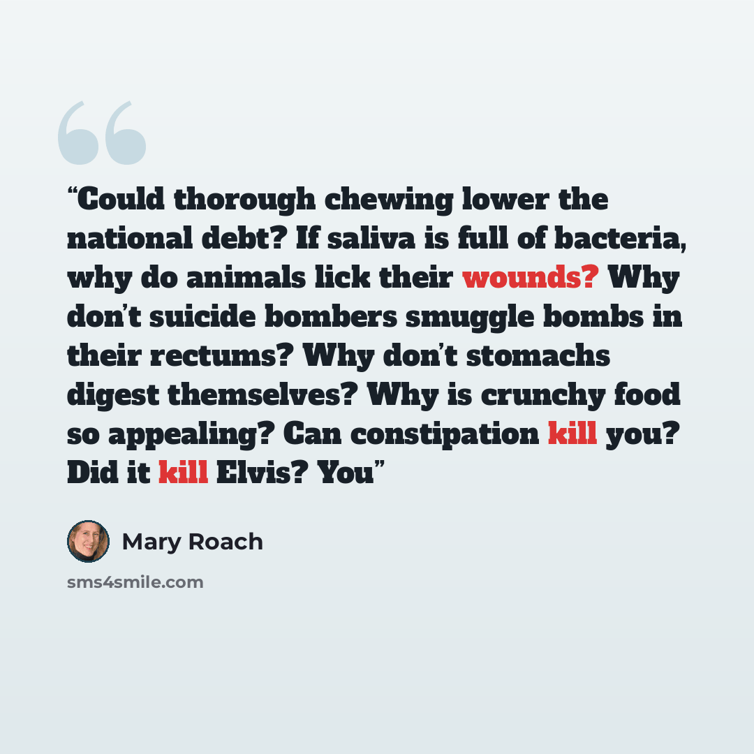 “Could thorough chewing lower the national debt? If saliva is full of bacteria, why do animals lick their wounds? Why don’t suicide bombers smuggle bombs in their rectums? Why don’t stomachs digest themselves? Why is crunchy food so appealing? Can constipation kill you? Did it kill Elvis? You” quote by Mary Roach