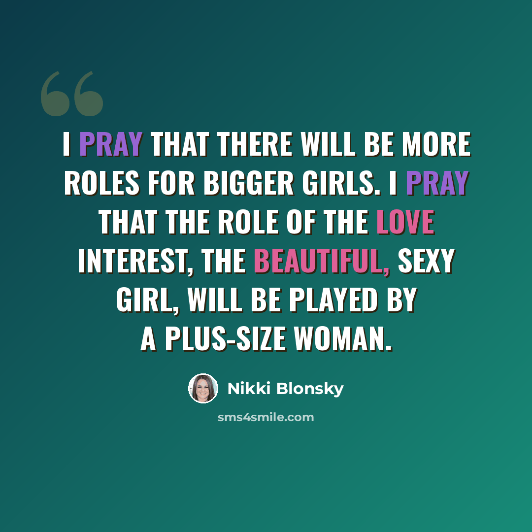“I pray that there will be more roles for bigger girls. I pray that the role of the love interest, the beautiful, sexy girl, will be played by a plus-size woman.” quote by Nikki Blonsky
