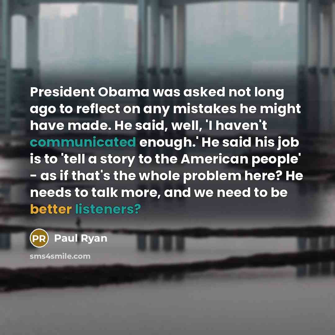 “President Obama was asked not long ago to reflect on any mistakes he might have made. He said, well, 'I haven't communicated enough.' He said his job is to 'tell a story to the American people' - as if that's the whole problem here? He needs to talk more, and we need to be better listeners?” quote by Paul Ryan