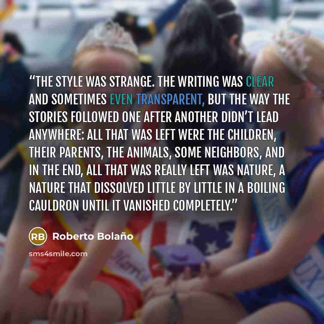 “The style was strange. The writing was clear and sometimes even transparent, but the way the stories followed one after another didn’t lead anywhere: all that was left were the children, their parents, the animals, some neighbors, and in the end, all that was really left was nature, a nature that…” quote by Roberto Bolaño