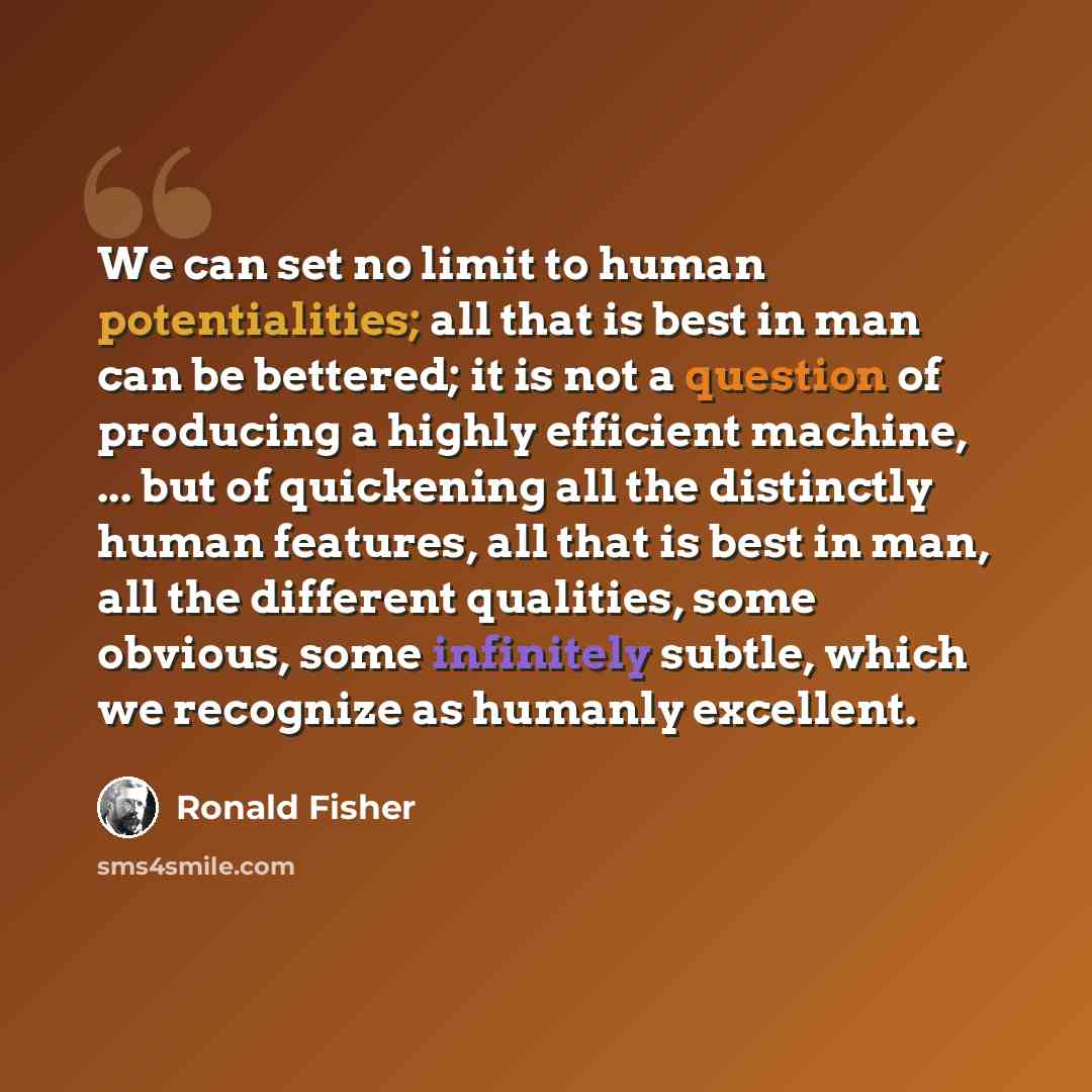 “We can set no limit to human potentialities; all that is best in man can be bettered; it is not a question of producing a highly efficient machine, ... but of quickening all the distinctly human features, all that is best in man, all the different qualities, some obvious, some infinitely subtle…” quote by Ronald Fisher