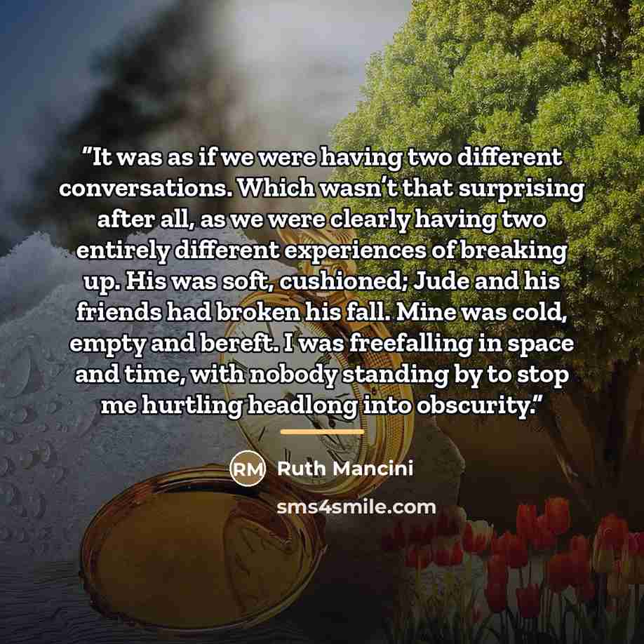 “It was as if we were having two different conversations. Which wasn’t that surprising after all, as we were clearly having two entirely different experiences of breaking up. His was soft, cushioned; Jude and his friends had broken his fall. Mine was cold, empty and bereft. I was freefalling in…” quote by Ruth Mancini