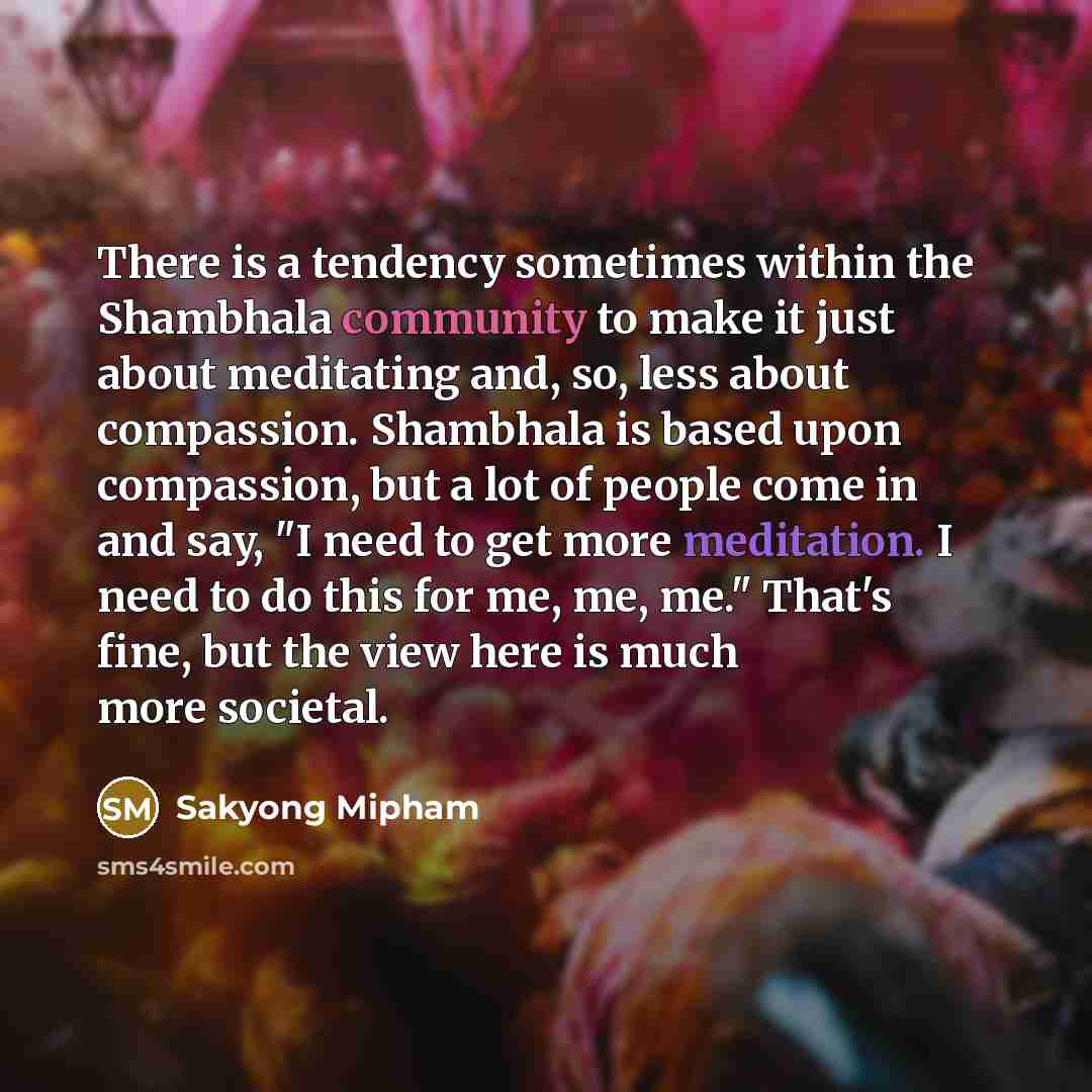 “There is a tendency sometimes within the Shambhala community to make it just about meditating and, so, less about compassion. Shambhala is based upon compassion, but a lot of people come in and say, "I need to get more meditation. I need to do this for me, me, me." That's fine, but the view here…” quote by Sakyong Mipham