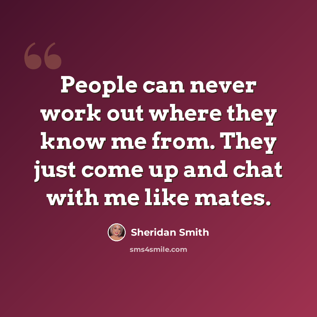 “People can never work out where they know me from. They just come up and chat with me like mates.” quote by Sheridan Smith