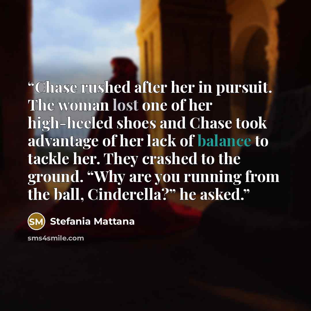 “Chase rushed after her in pursuit. The woman lost one of her high-heeled shoes and Chase took advantage of her lack of balance to tackle her. They crashed to the ground. “Why are you running from the ball, Cinderella?” he asked.” quote by Stefania Mattana