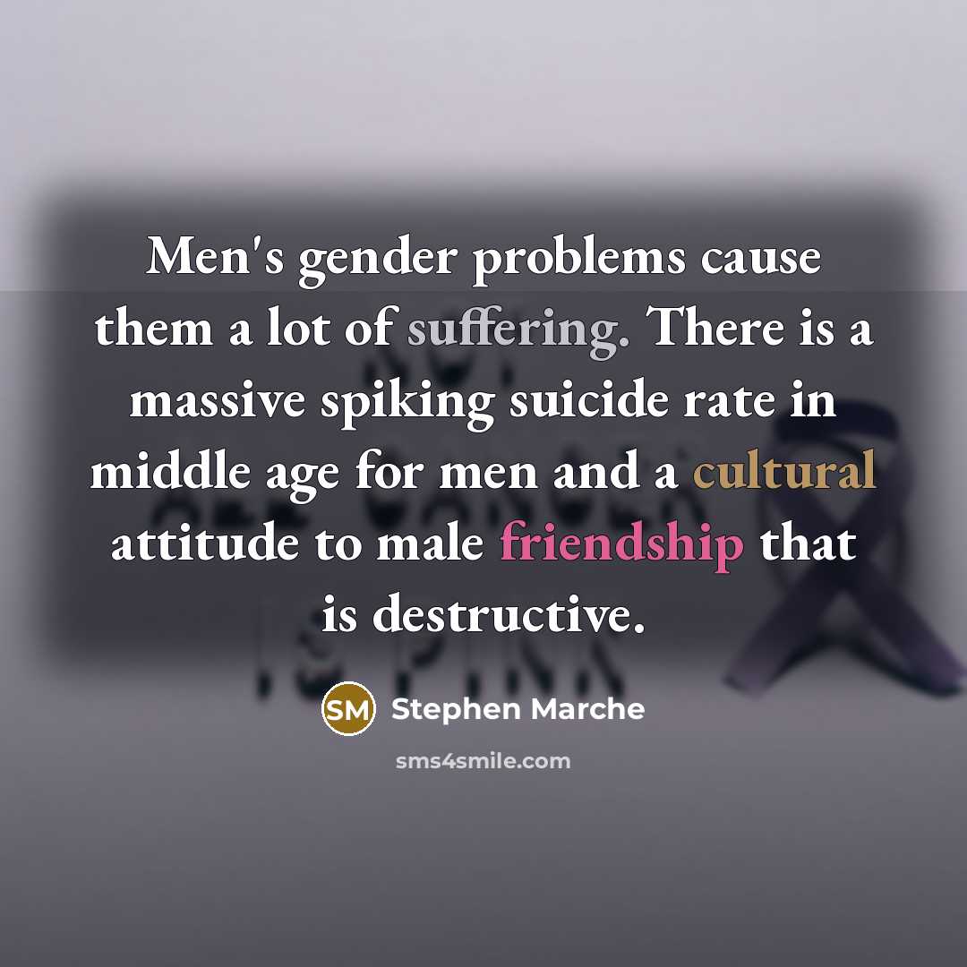 “Men's gender problems cause them a lot of suffering. There is a massive spiking suicide rate in middle age for men and a cultural attitude to male friendship that is destructive.” quote by Stephen Marche