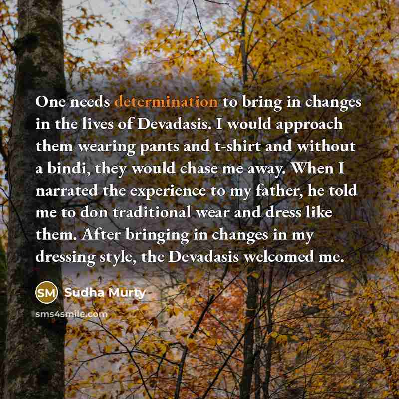“One needs determination to bring in changes in the lives of Devadasis. I would approach them wearing pants and t-shirt and without a bindi, they would chase me away. When I narrated the experience to my father, he told me to don traditional wear and dress like them. After bringing in changes in my…” quote by Sudha Murty
