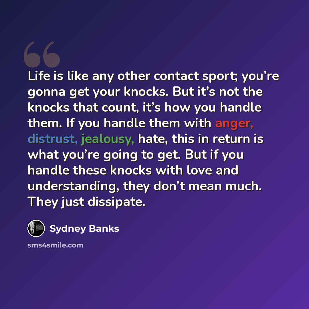 “Life is like any other contact sport; you’re gonna get your knocks. But it’s not the knocks that count, it’s how you handle them. If you handle them with anger, distrust, jealousy, hate, this in return is what you’re going to get. But if you handle these knocks with love and understanding, they…” quote by Sydney Banks
