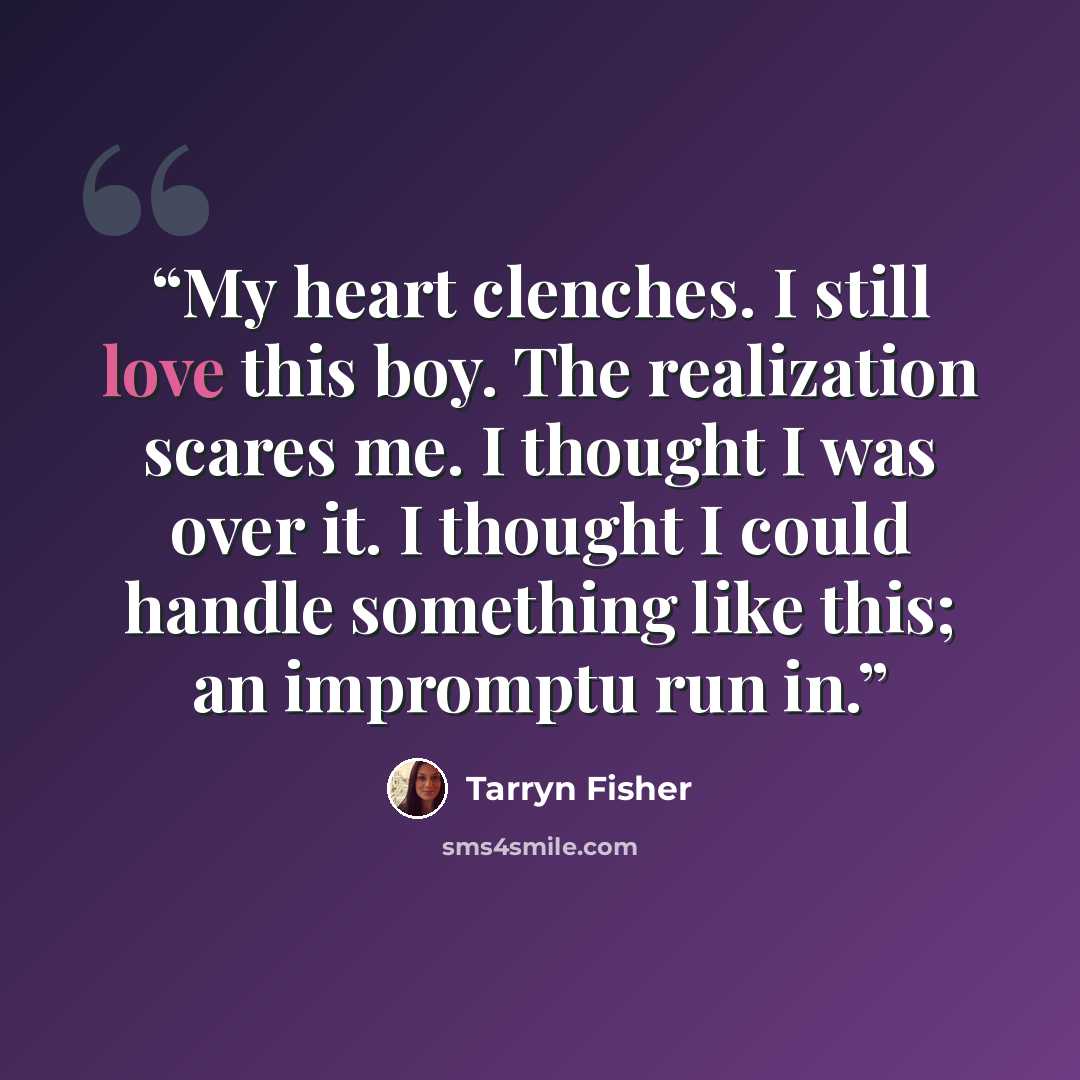 “My heart clenches. I still love this boy. The realization scares me. I thought I was over it. I thought I could handle something like this; an impromptu run in.” quote by Tarryn Fisher