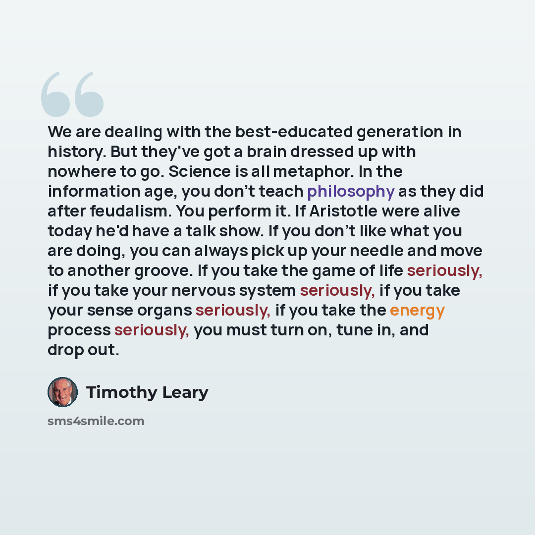 “We are dealing with the best-educated generation in history. But they've got a brain dressed up with nowhere to go. Science is all metaphor. In the information age, you don't teach philosophy as they did after feudalism. You perform it. If Aristotle were alive today he'd have a talk show. If you…” quote by Timothy Leary