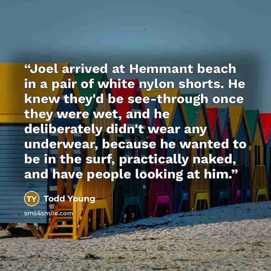 “Joel arrived at Hemmant beach in a pair of white nylon shorts. He knew they'd be see-through once they were wet, and he deliberately didn't wear any underwear, because he wanted to be in the surf, practically naked, and have people looking at him.” quote by Todd Young