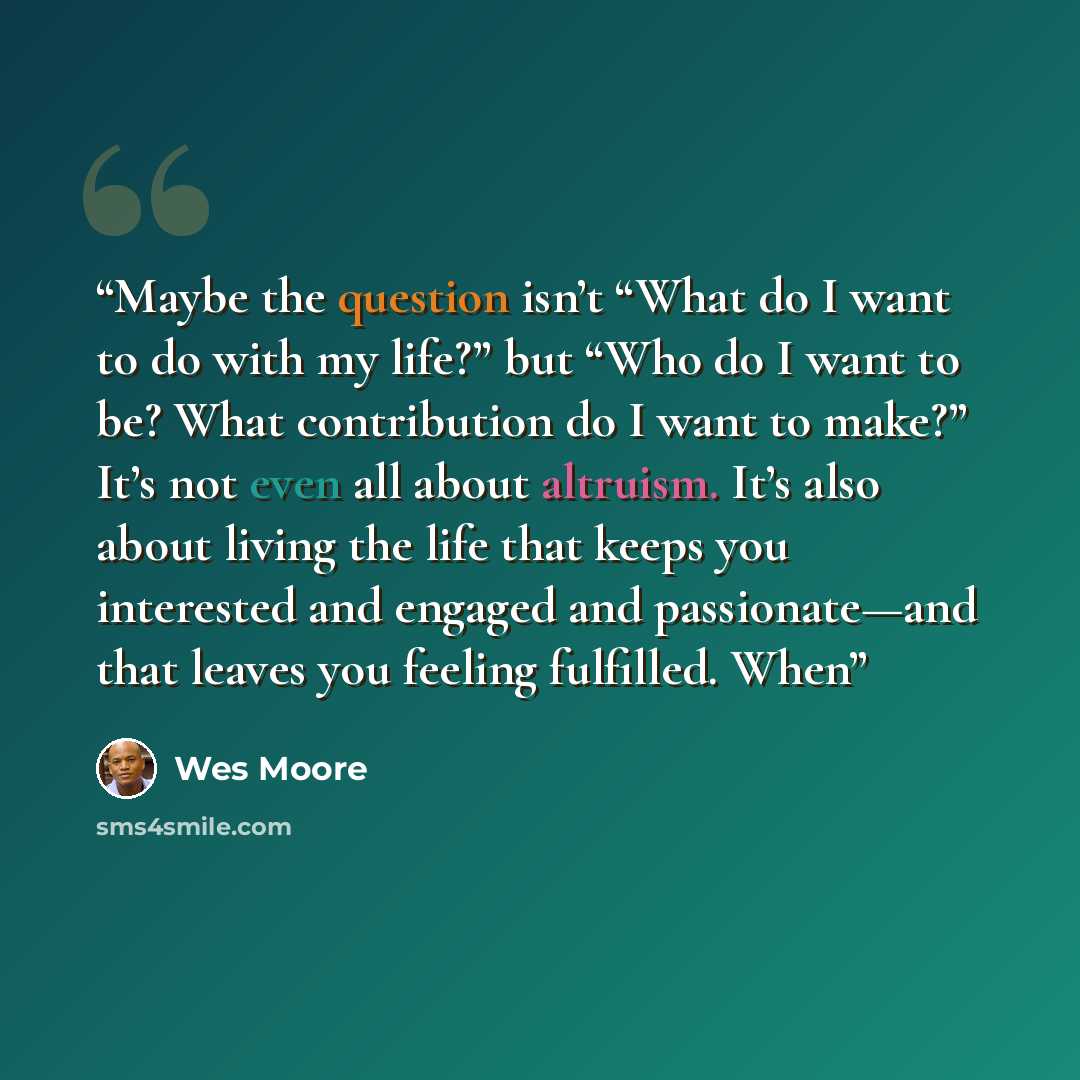 “Maybe the question isn’t “What do I want to do with my life?” but “Who do I want to be? What contribution do I want to make?” It’s not even all about altruism. It’s also about living the life that keeps you interested and engaged and passionate—and that leaves you feeling fulfilled. When” quote by Wes Moore