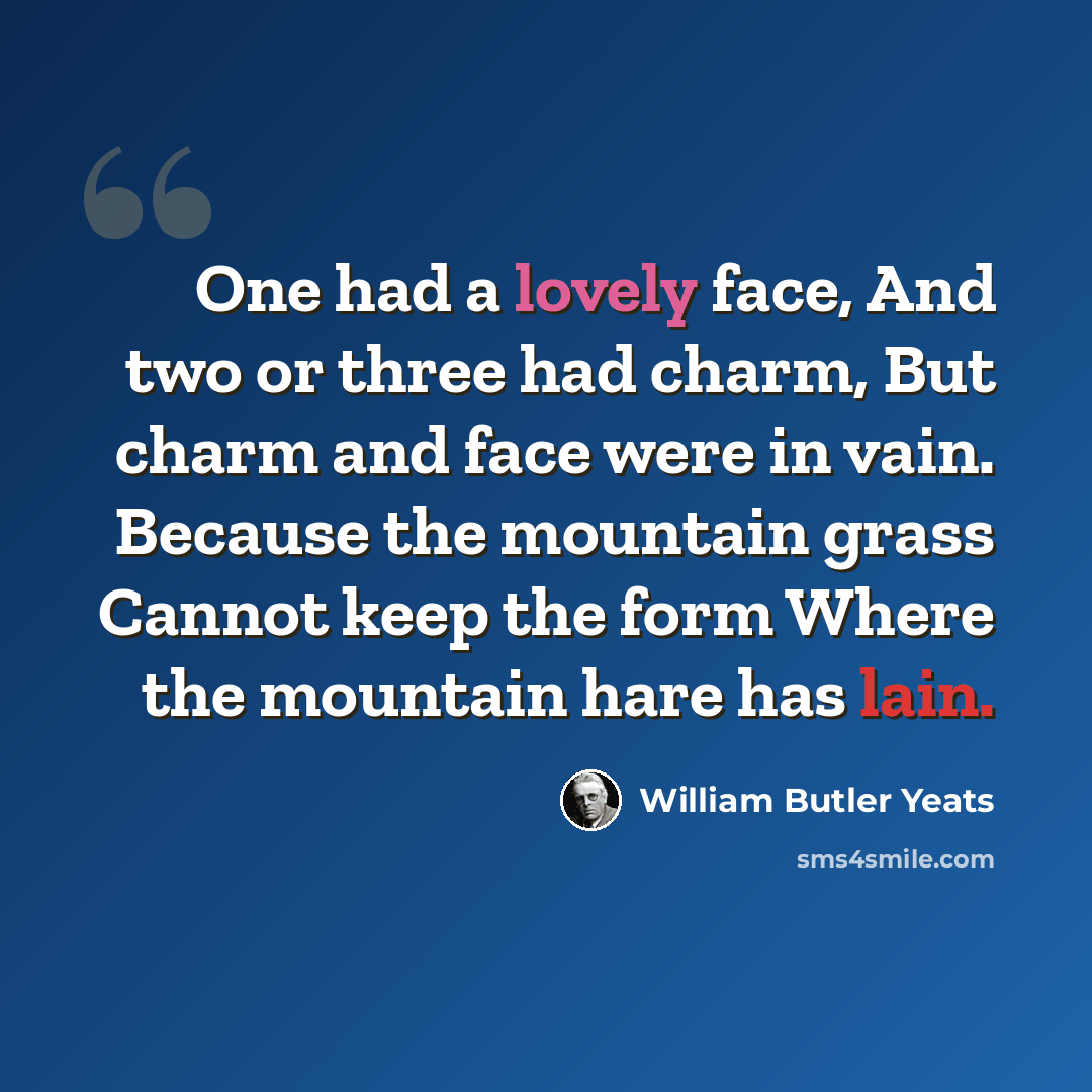 “One had a lovely face, And two or three had charm, But charm and face were in vain. Because the mountain grass Cannot keep the form Where the mountain hare has lain.” quote by William Butler Yeats