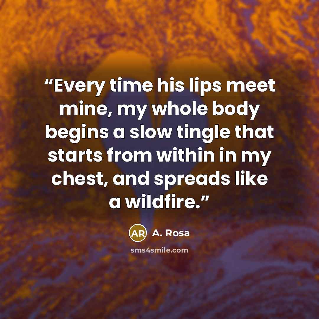 “Every time his lips meet mine, my whole body begins a slow tingle that starts from within in my chest, and spreads like a wildfire.” quote by A. Rosa